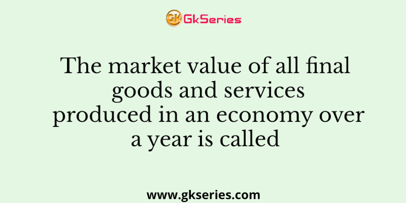 The market value of all final goods and services produced in an economy over a year is called