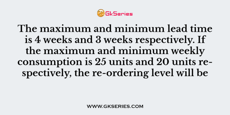 The maximum and minimum lead time is 4 weeks and 3 weeks respectively. If the maximum and minimum weekly consumption is 25 units and 20 units respectively, the re-ordering level will be