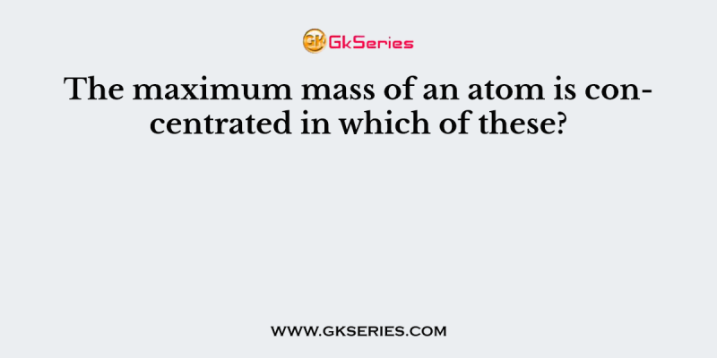 The maximum mass of an atom is concentrated in which of these?