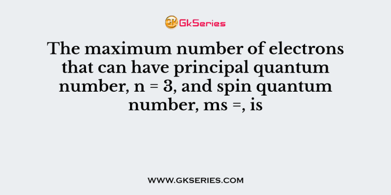 The maximum number of electrons that can have principal quantum number, n = 3, and spin quantum number, ms =, is