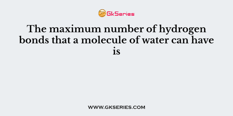 The maximum number of hydrogen bonds that a molecule of water can have is