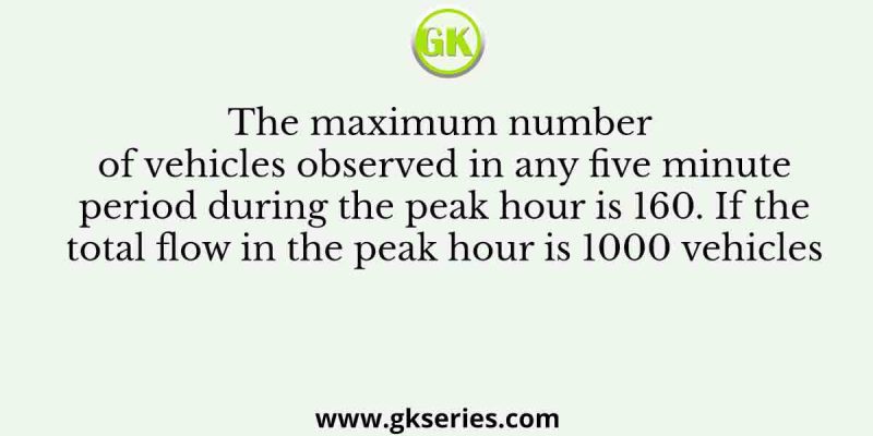 The maximum number of vehicles observed in any five minute period during the peak hour is 160. If the total flow in the peak hour is 1000 vehicles
