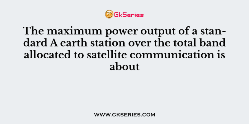 The maximum power output of a standard A earth station over the total band allocated to satellite communication is about
