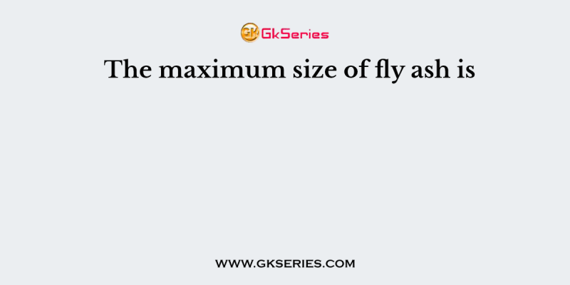 The maximum size of fly ash is