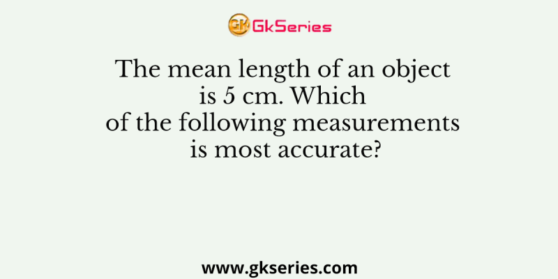 The mean length of an object is 5 cm. Which of the following measurements is most accurate?