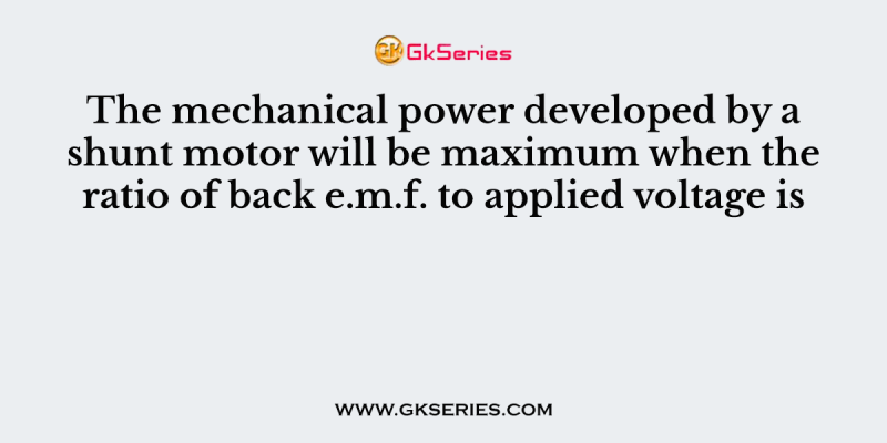 The mechanical power developed by a shunt motor will be maximum when the ratio of back e.m.f. to applied voltage is