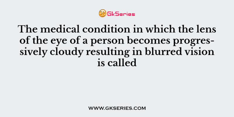 The medical condition in which the lens of the eye of a person becomes progressively cloudy resulting in blurred vision is called