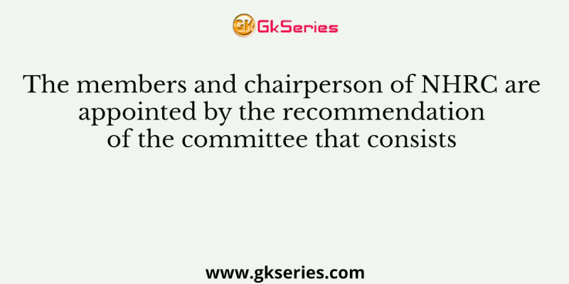 The members and chairperson of NHRC are appointed by the recommendation of the committee that consists