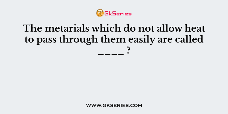 The metarials which do not allow heat to pass through them easily are called ____ ?