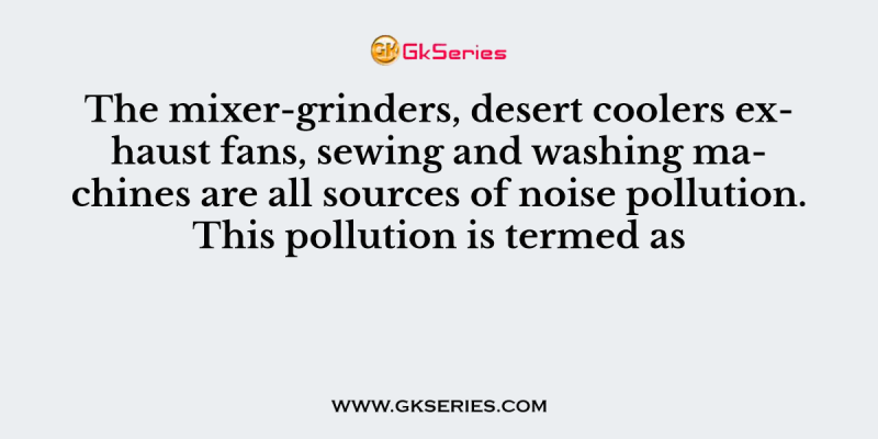 The mixer-grinders, desert coolers exhaust fans, sewing and washing machines are all sources of noise pollution. This pollution is termed as