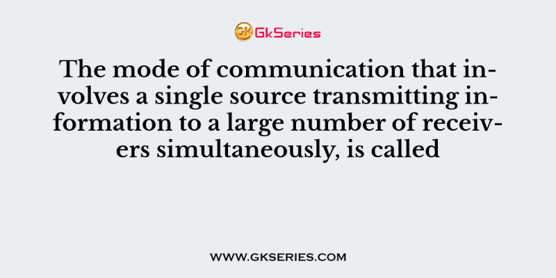 The mode of communication that involves a single source transmitting information to a large number of receivers simultaneously, is called