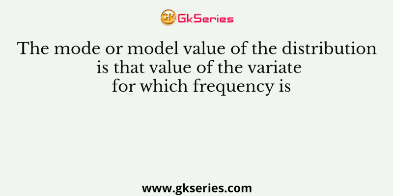 The mode or model value of the distribution is that value of the variate for which frequency is