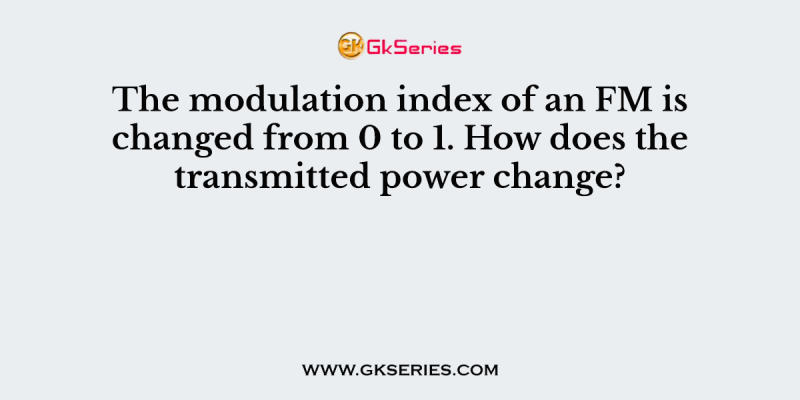 The modulation index of an FM is changed from 0 to 1. How does the transmitted power change?
