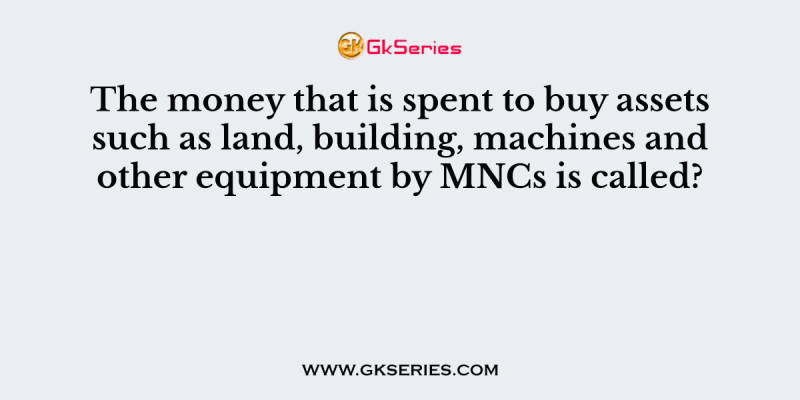 The money that is spent to buy assets such as land, building, machines and other equipment by MNCs is called?