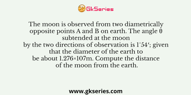 The moon is observed from two diametrically opposite points A and B on earth. The angle θ subtended at the moon by the two directions of observation is 1°54′; given that the diameter of the earth to be about 1.276×107m. Compute the distance of the moon from the earth.