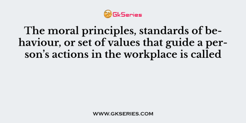 The moral principles, standards of behaviour, or set of values that guide a person’s actions in the workplace is called