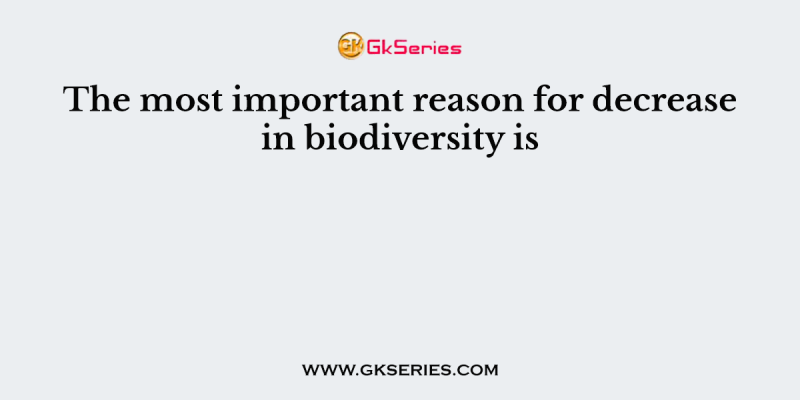 The most important reason for decrease in biodiversity is