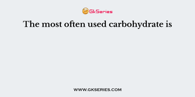 The most often used carbohydrate is