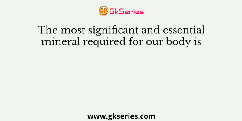The most significant and essential mineral required for our body is