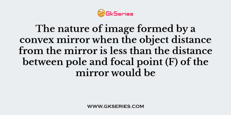 The nature of image formed by a convex mirror when the object distance from the mirror is less than the distance between pole and focal point (F) of the mirror would be