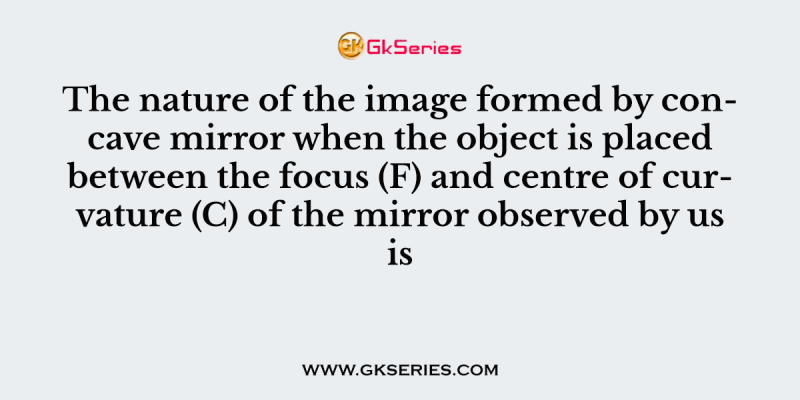 The nature of the image formed by concave mirror when the object is placed between the focus (F) and centre of curvature (C) of the mirror observed by us is