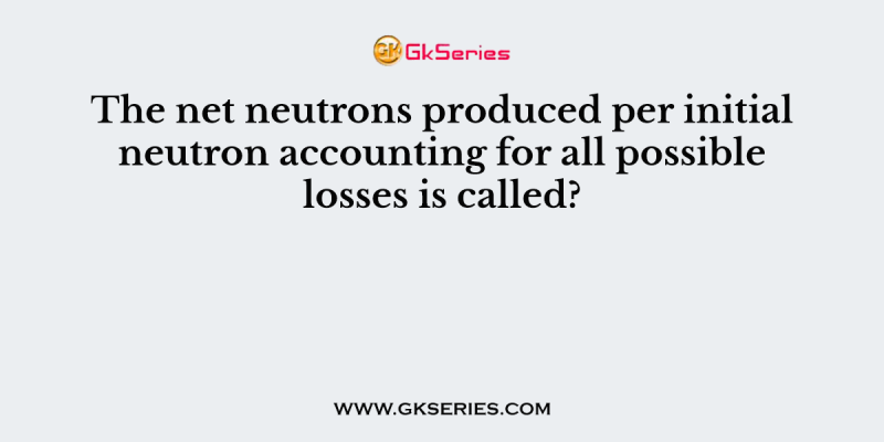The net neutrons produced per initial neutron accounting for all possible losses is called?