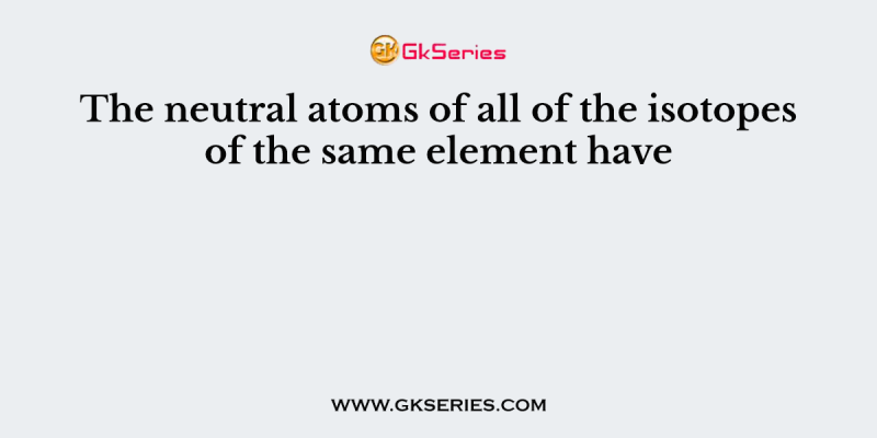 The neutral atoms of all of the isotopes of the same element have