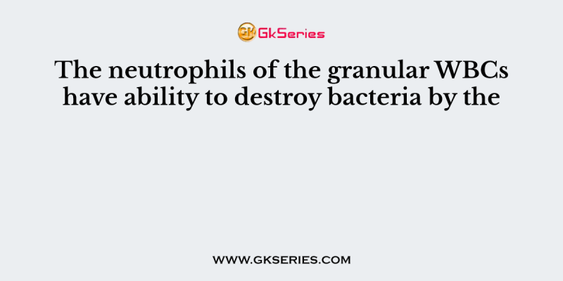 The neutrophils of the granular WBCs have ability to destroy bacteria by the