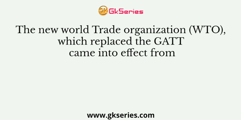 The new world Trade organization (WTO), which replaced the GATT came into effect from