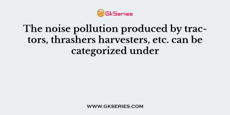 The noise pollution produced by tractors, thrashers harvesters, etc. can be categorized under