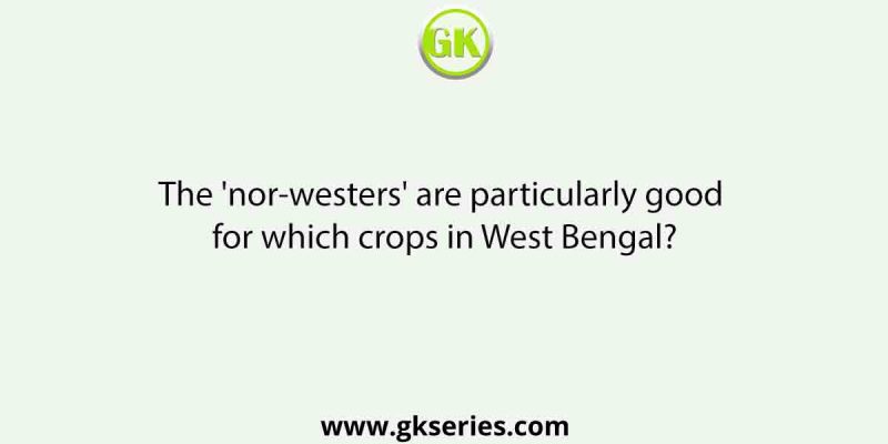 The ‘nor-westers’ are particularly good for which crops in West Bengal?