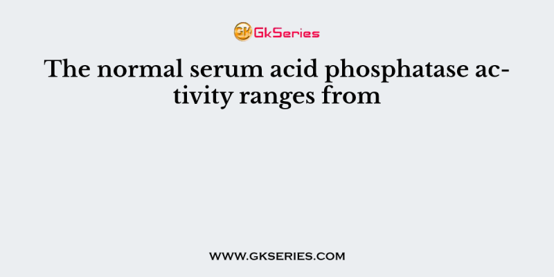 The normal serum acid phosphatase activity ranges from