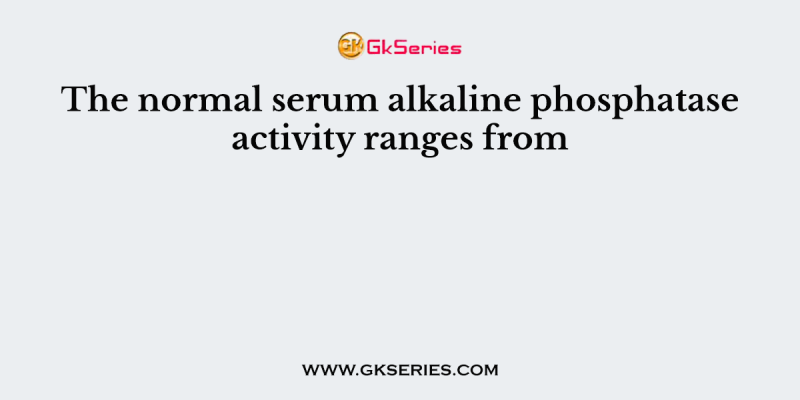 The normal serum alkaline phosphatase activity ranges from