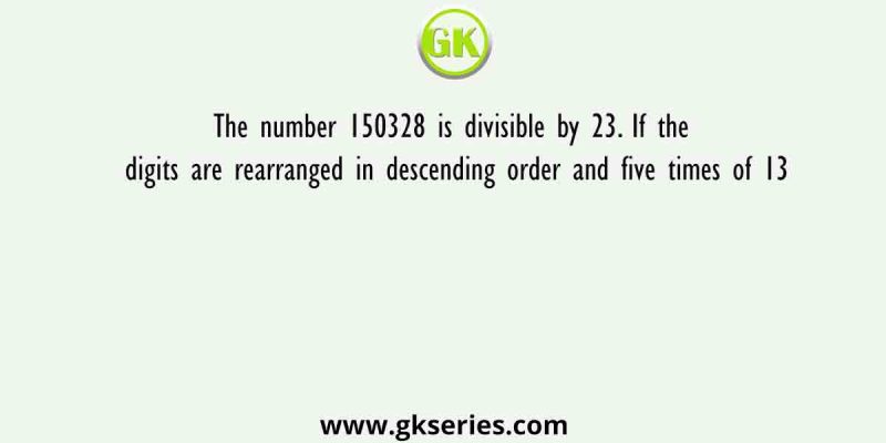 The number 150328 is divisible by 23. If the digits are rearranged in descending order and five times of 13