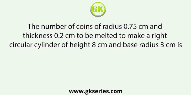 The number of coins of radius 0.75 cm and thickness 0.2 cm to be melted to make a right circular cylinder of height 8 cm and base radius 3 cm is