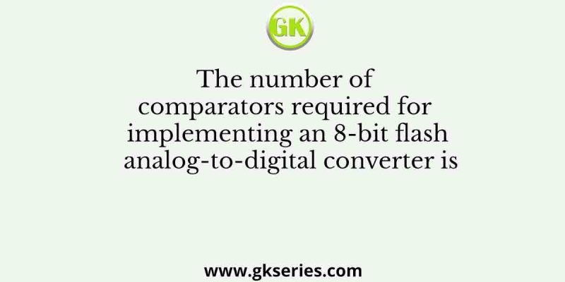 The number of comparators required for implementing an 8-bit flash analog-to-digital converter is