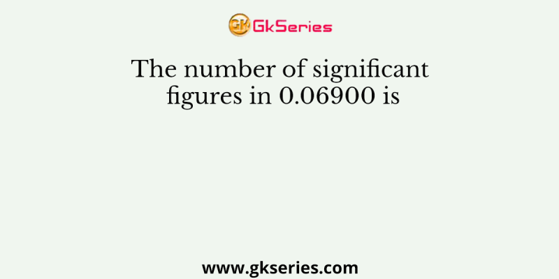 The number of significant figures in 0.06900 is