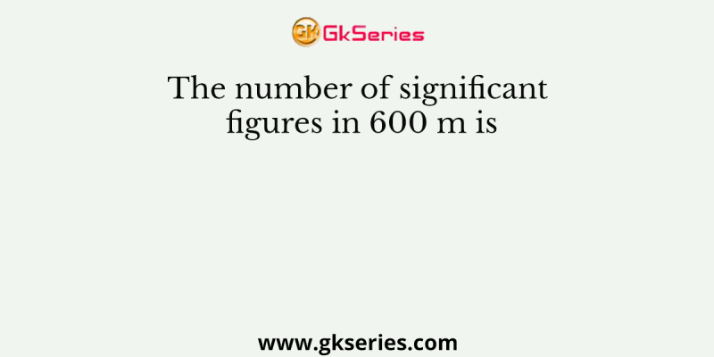 The number of significant figures in 600 m is