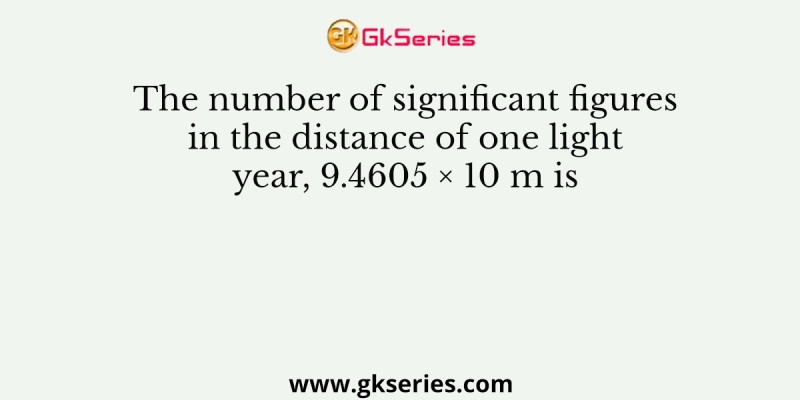 The number of significant figures in the distance of one light year, 9.4605 × 10 m is
