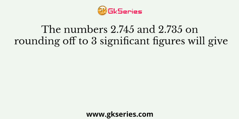 The numbers 2.745 and 2.735 on rounding off to 3 significant figures will give