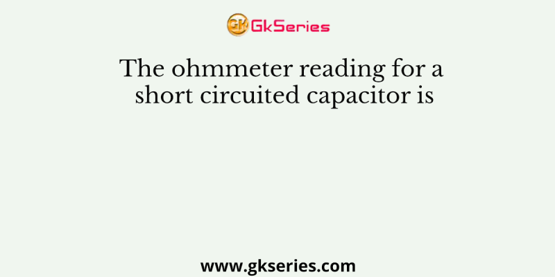 The ohmmeter reading for a short circuited capacitor is