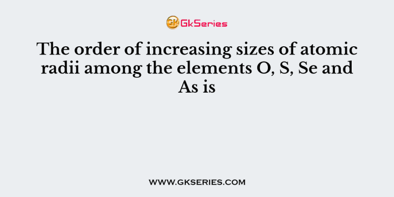 The order of increasing sizes of atomic radii among the elements O, S, Se and As is
