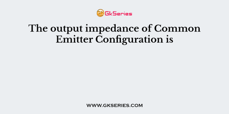 The output impedance of Common Emitter Configuration is