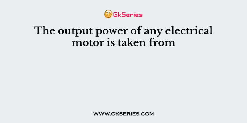 The output power of any electrical motor is taken from