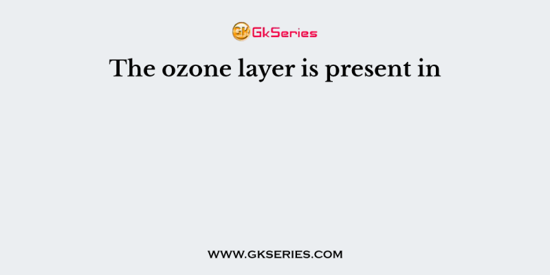 The ozone layer is present in