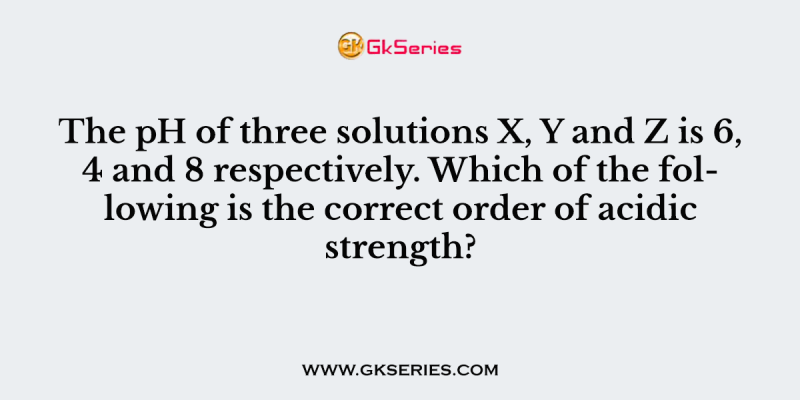 The pH of three solutions X, Y and Z is 6, 4 and 8 respectively. Which of the following is the correct order of acidic strength?