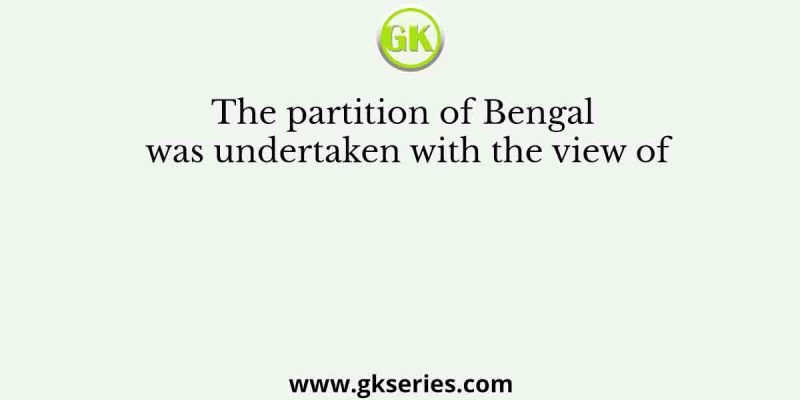 The partition of Bengal was undertaken with the view of