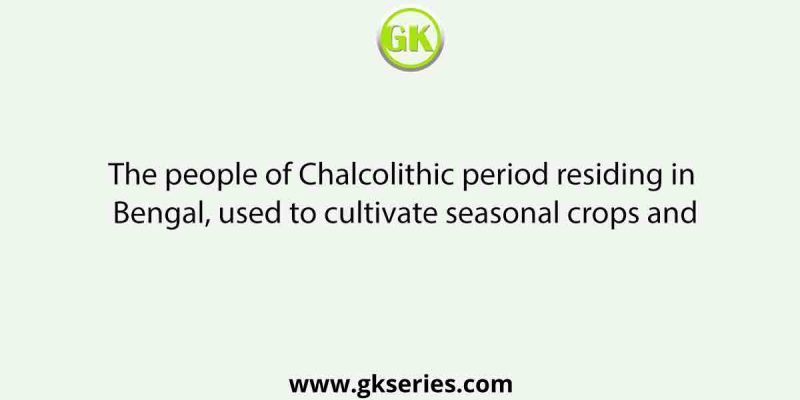 The people of Chalcolithic period residing in Bengal, used to cultivate seasonal crops and