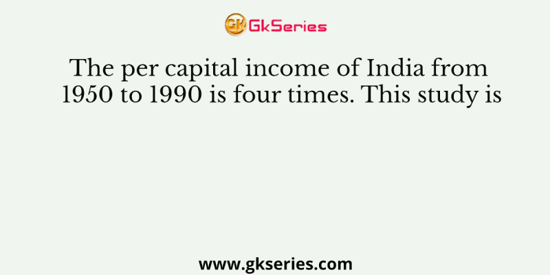The per capital income of India from 1950 to 1990 is four times. This study is