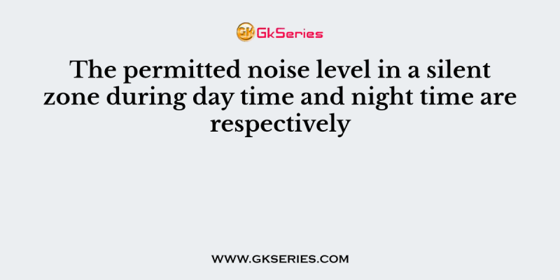 The permitted noise level in a silent zone during day time and night time are respectively
